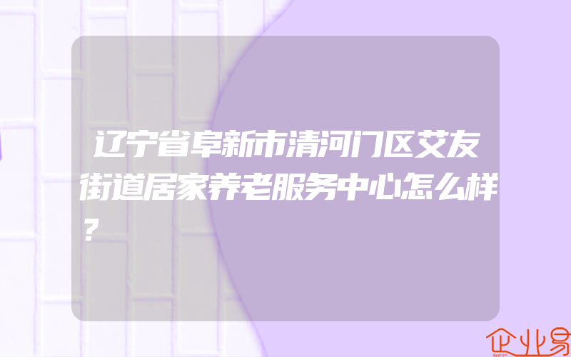 辽宁省阜新市清河门区艾友街道居家养老服务中心怎么样？