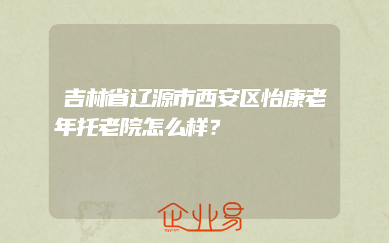 吉林省辽源市西安区怡康老年托老院怎么样？