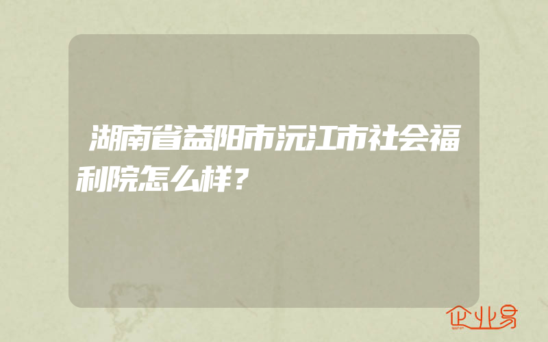 湖南省益阳市沅江市社会福利院怎么样？