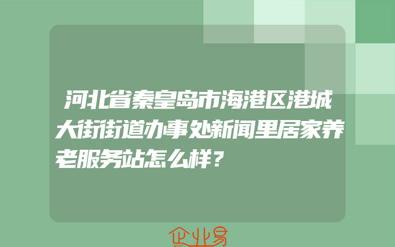 河北省秦皇岛市海港区港城大街街道办事处新闻里居家养老服务站怎么样？