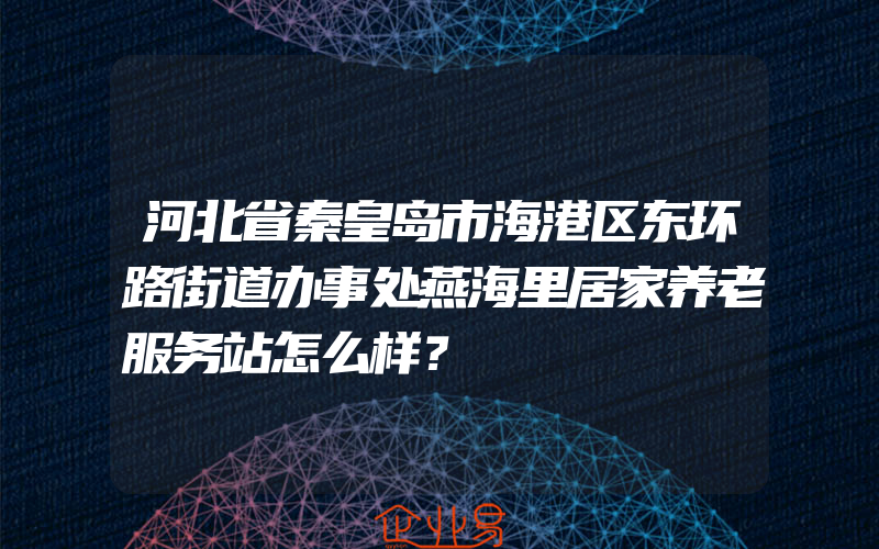 河北省秦皇岛市海港区东环路街道办事处燕海里居家养老服务站怎么样？