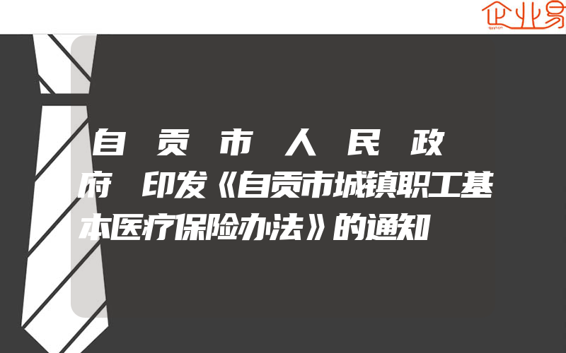 自 贡 市 人 民 政 府 印发《自贡市城镇职工基本医疗保险办法》的通知