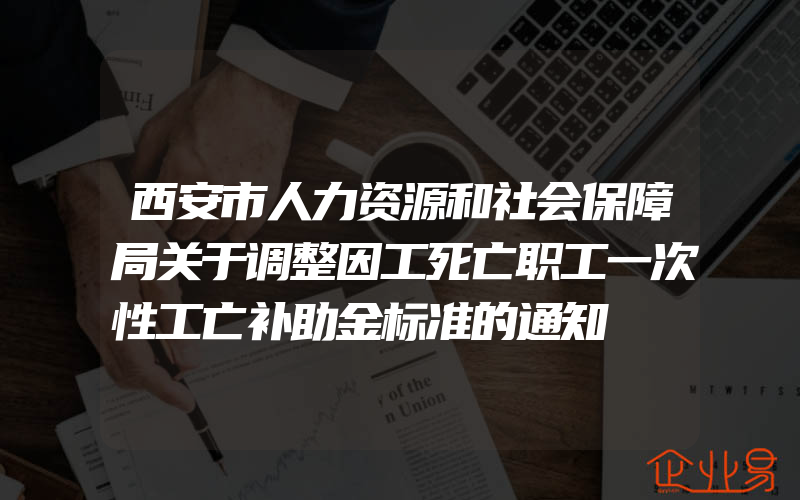 西安市人力资源和社会保障局关于调整因工死亡职工一次性工亡补助金标准的通知