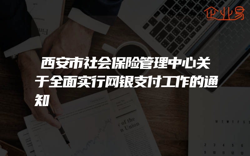 西安市社会保险管理中心关于全面实行网银支付工作的通知