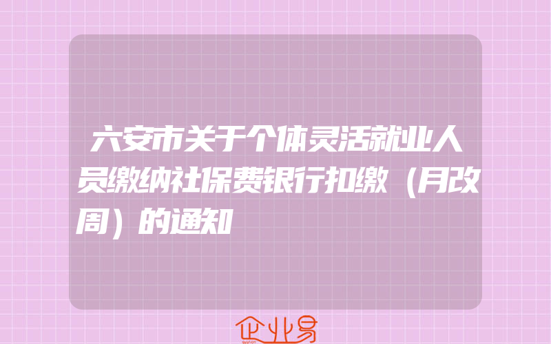 六安市关于个体灵活就业人员缴纳社保费银行扣缴（月改周）的通知