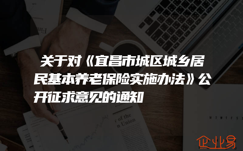 关于对《宜昌市城区城乡居民基本养老保险实施办法》公开征求意见的通知