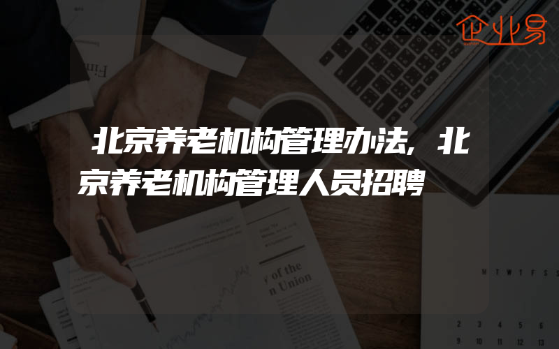 北京养老机构管理办法,北京养老机构管理人员招聘