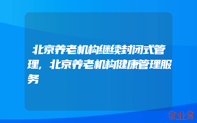北京养老机构继续封闭式管理,北京养老机构健康管理服务