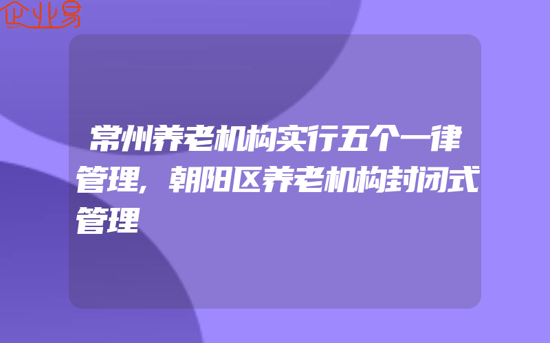 常州养老机构实行五个一律管理,朝阳区养老机构封闭式管理