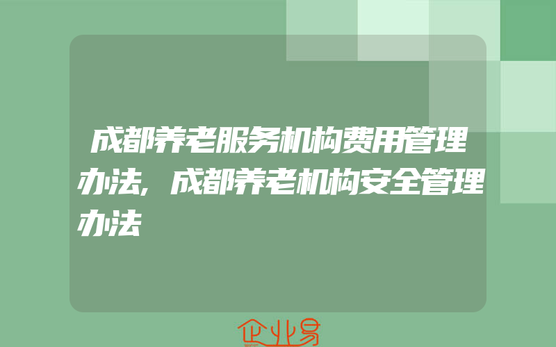 成都养老服务机构费用管理办法,成都养老机构安全管理办法