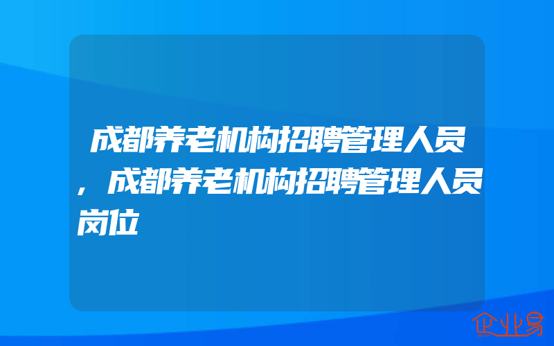 成都养老机构招聘管理人员,成都养老机构招聘管理人员岗位