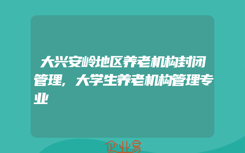 大兴安岭地区养老机构封闭管理,大学生养老机构管理专业