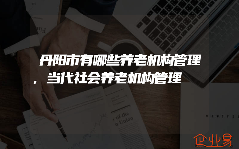 丹阳市有哪些养老机构管理,当代社会养老机构管理