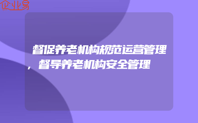 督促养老机构规范运营管理,督导养老机构安全管理