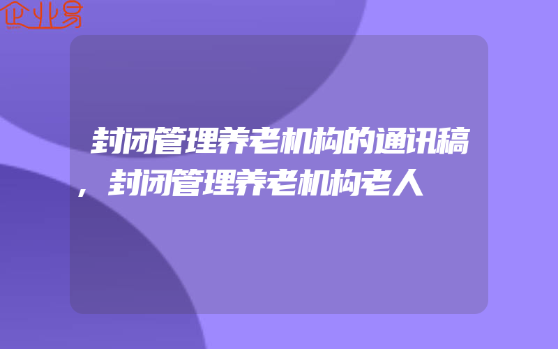 封闭管理养老机构的通讯稿,封闭管理养老机构老人