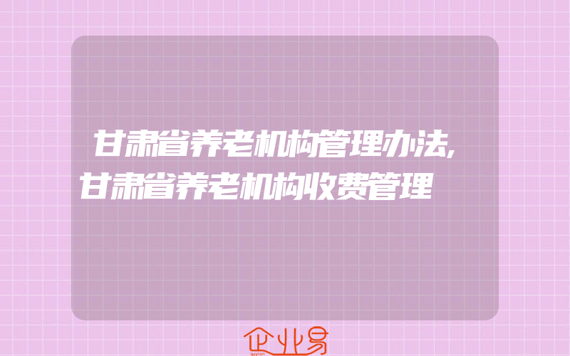 甘肃省养老机构管理办法,甘肃省养老机构收费管理