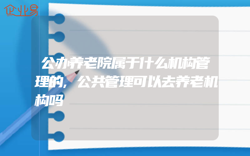 公办养老院属于什么机构管理的,公共管理可以去养老机构吗