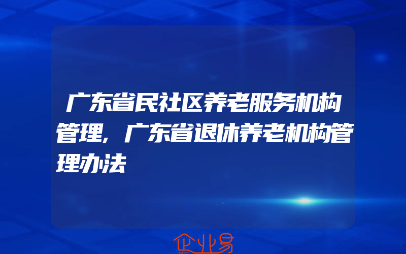 广东省民社区养老服务机构管理,广东省退休养老机构管理办法