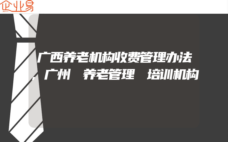 广西养老机构收费管理办法,广州 养老管理 培训机构