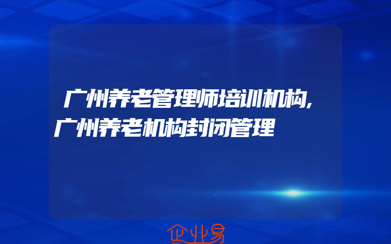 广州养老管理师培训机构,广州养老机构封闭管理