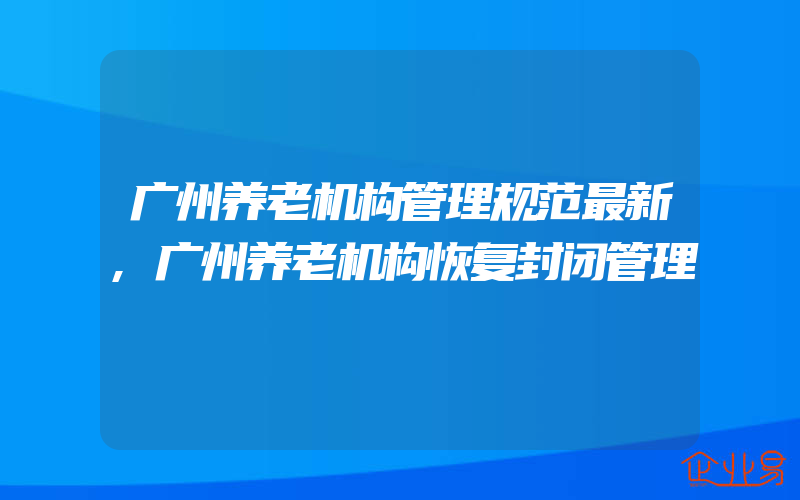 广州养老机构管理规范最新,广州养老机构恢复封闭管理