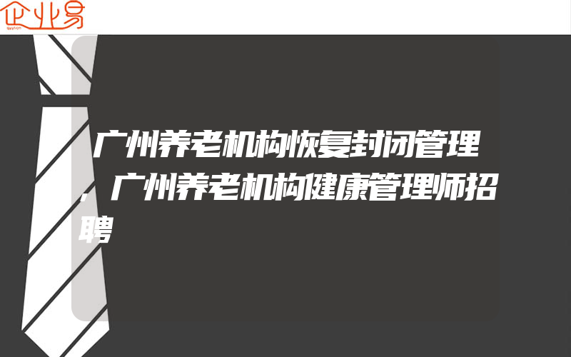 广州养老机构恢复封闭管理,广州养老机构健康管理师招聘