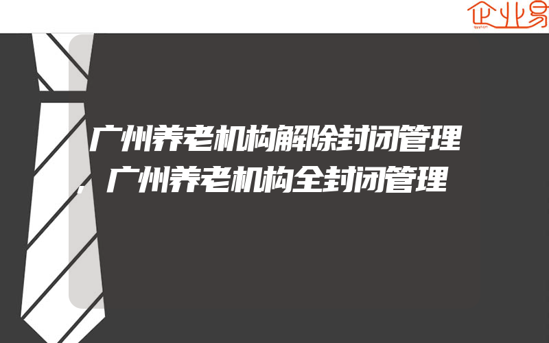 广州养老机构解除封闭管理,广州养老机构全封闭管理