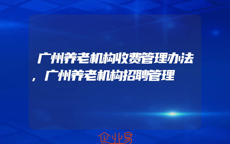 广州养老机构收费管理办法,广州养老机构招聘管理