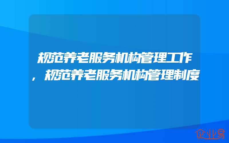 规范养老服务机构管理工作,规范养老服务机构管理制度