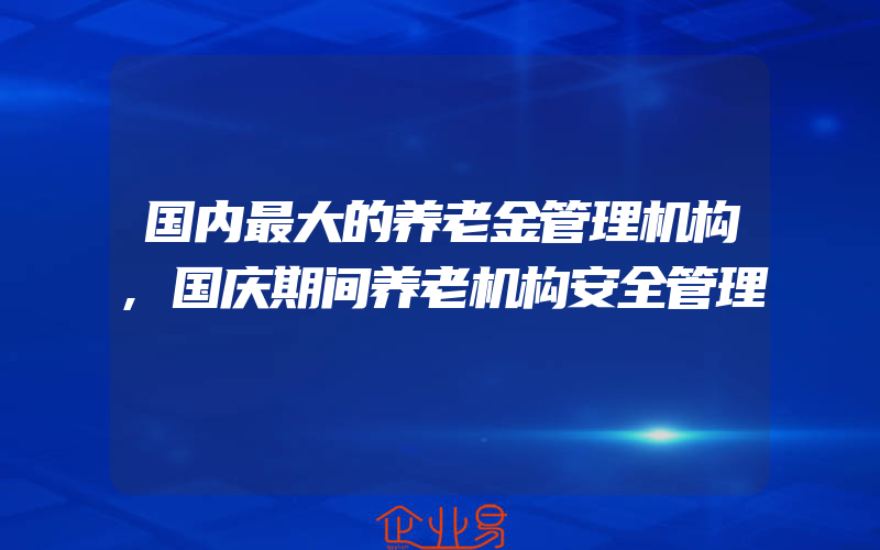 国内最大的养老金管理机构,国庆期间养老机构安全管理