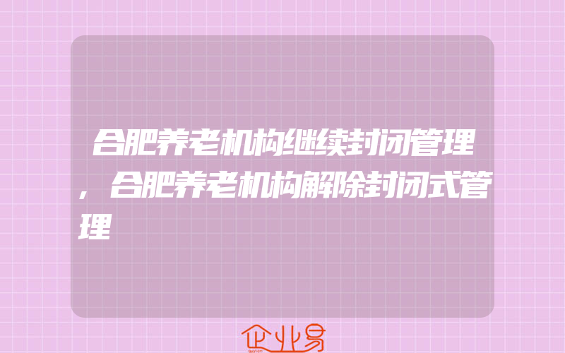 合肥养老机构继续封闭管理,合肥养老机构解除封闭式管理