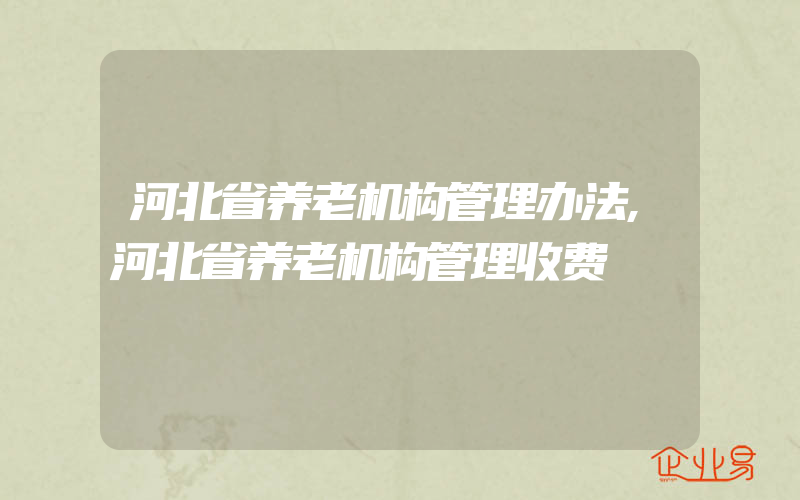 河北省养老机构管理办法,河北省养老机构管理收费