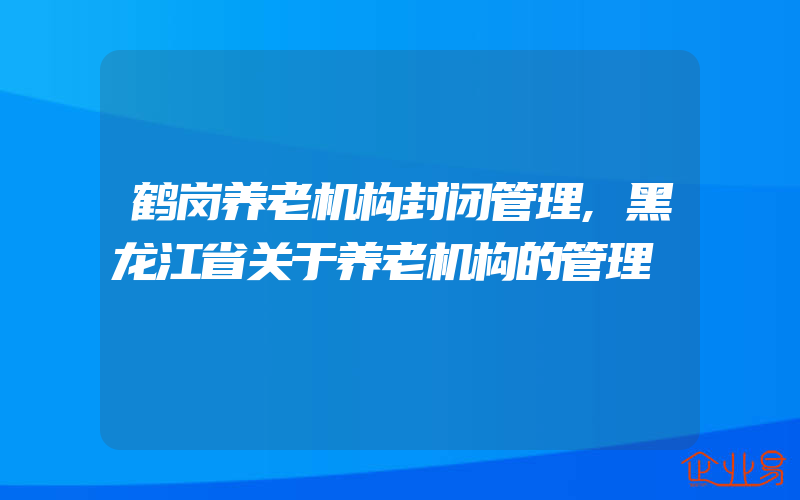 鹤岗养老机构封闭管理,黑龙江省关于养老机构的管理
