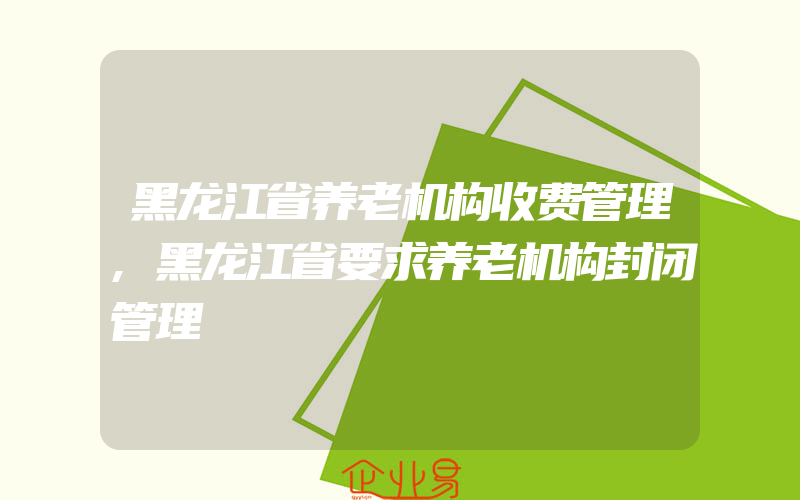黑龙江省养老机构收费管理,黑龙江省要求养老机构封闭管理