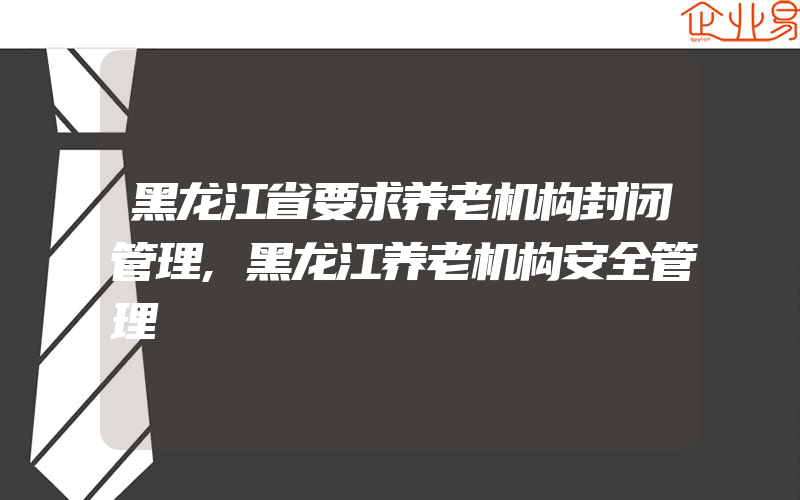 黑龙江省要求养老机构封闭管理,黑龙江养老机构安全管理