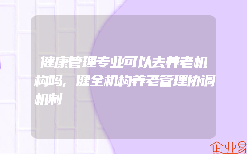 健康管理专业可以去养老机构吗,健全机构养老管理协调机制