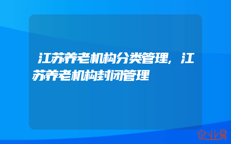 江苏养老机构分类管理,江苏养老机构封闭管理