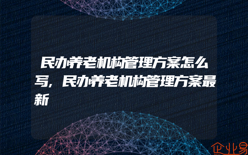 民办养老机构管理方案怎么写,民办养老机构管理方案最新