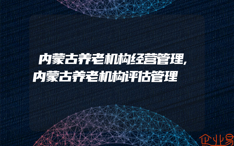 内蒙古养老机构经营管理,内蒙古养老机构评估管理