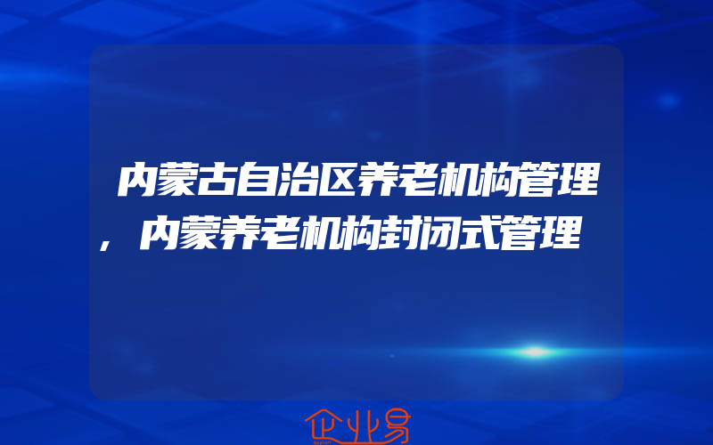 内蒙古自治区养老机构管理,内蒙养老机构封闭式管理