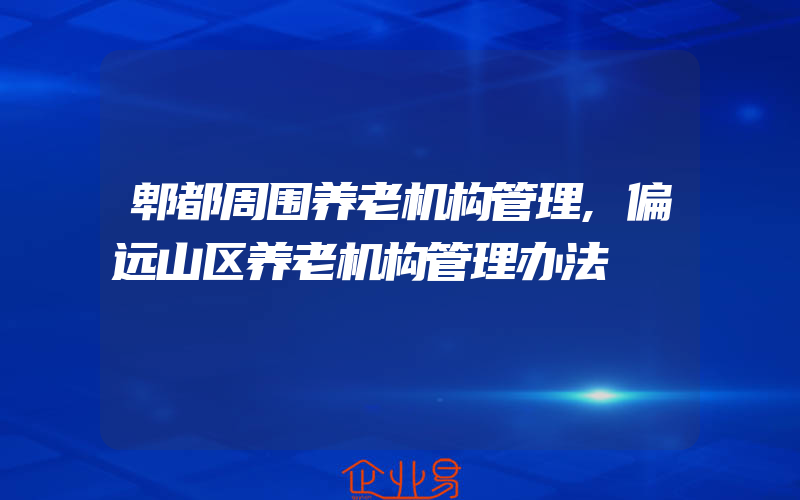 郫都周围养老机构管理,偏远山区养老机构管理办法