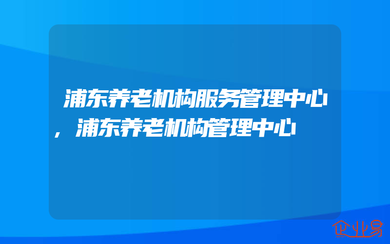 浦东养老机构服务管理中心,浦东养老机构管理中心