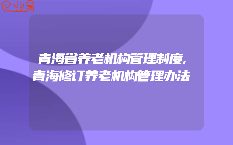 青海省养老机构管理制度,青海修订养老机构管理办法