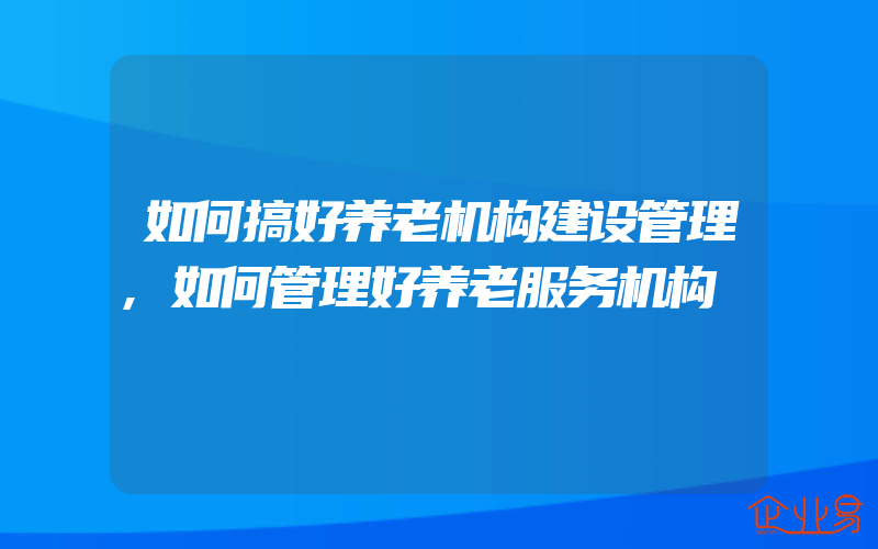 如何搞好养老机构建设管理,如何管理好养老服务机构