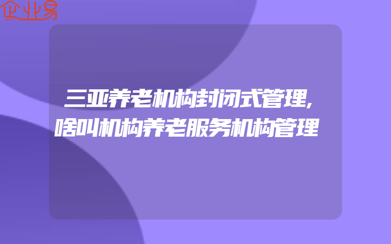 三亚养老机构封闭式管理,啥叫机构养老服务机构管理