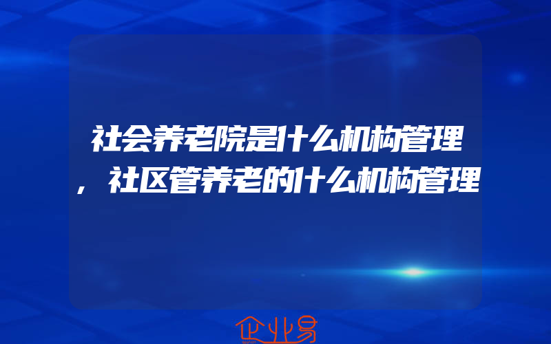 社会养老院是什么机构管理,社区管养老的什么机构管理