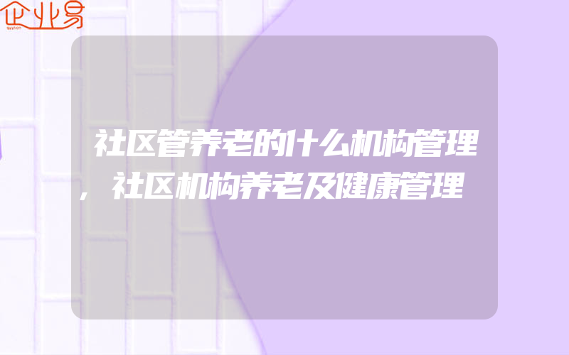 社区管养老的什么机构管理,社区机构养老及健康管理