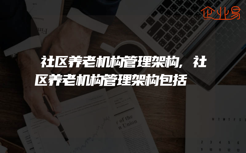 社区养老机构管理架构,社区养老机构管理架构包括