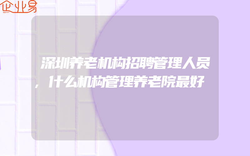 深圳养老机构招聘管理人员,什么机构管理养老院最好