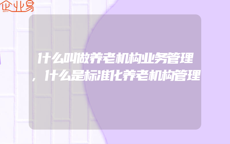 什么叫做养老机构业务管理,什么是标准化养老机构管理